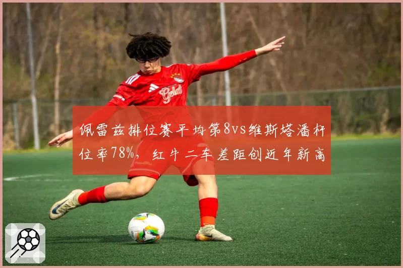 佩雷兹排位赛平均第8vs维斯塔潘杆位率78%，红牛二车差距创近年新高