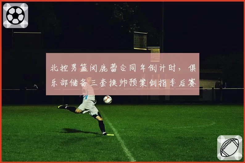 北控男篮闵鹿蕾合同年倒计时,俱乐部储备三套换帅预案剑指季后赛突破