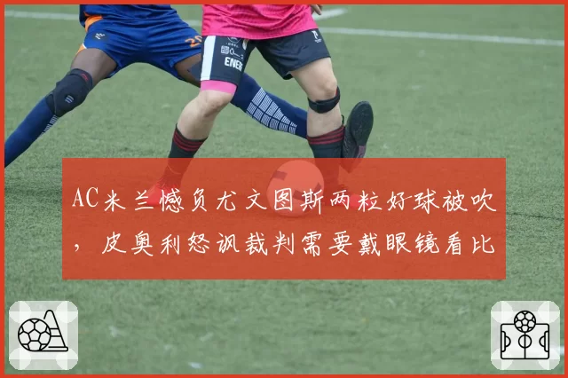 AC米兰憾负尤文图斯两粒好球被吹,皮奥利怒讽裁判需要戴眼镜看比赛
