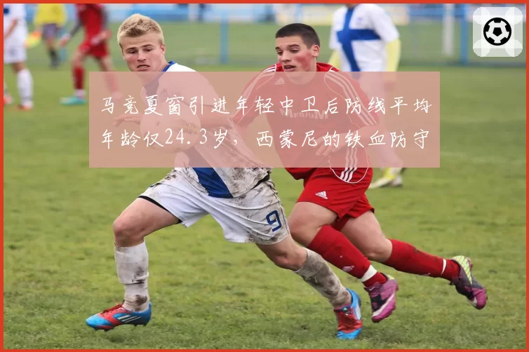 马竞夏窗引进年轻中卫后防线平均年龄仅24.3岁，西蒙尼的铁血防守DNA能传承吗？