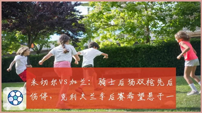 米切尔vs加兰：骑士后场双枪先后伤停，克利夫兰季后赛希望悬于一线