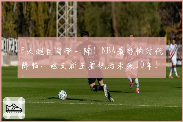 5大超巨同登一阵！NBA最恐怖时代降临，这支新王要统治未来10年！