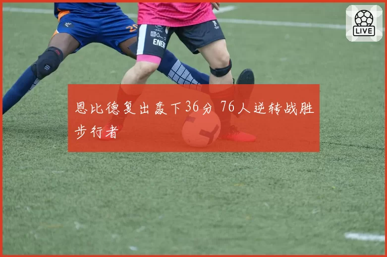 恩比德复出轰下36分 76人逆转战胜步行者