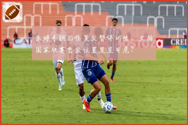 朱婷手腕旧伤复发暂停训练,女排国家联赛首发位置岌岌可危?
