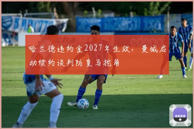 哈兰德违约金2027年生效，曼城启动续约谈判防皇马挖角