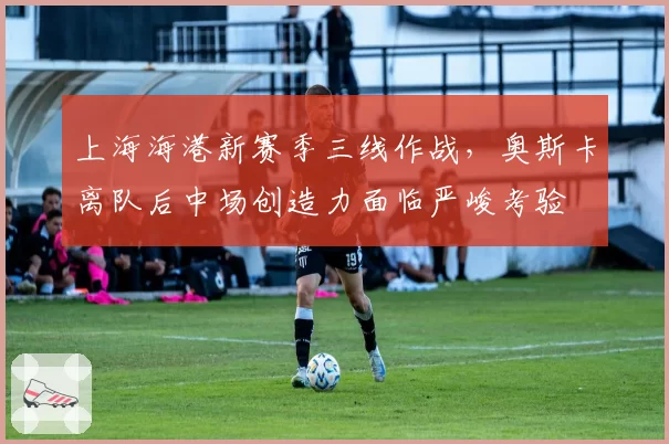 上海海港新赛季三线作战,奥斯卡离队后中场创造力面临严峻考验