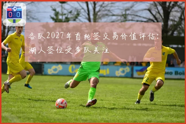 各队2027年首轮签交易价值评估：湖人签位受多队关注