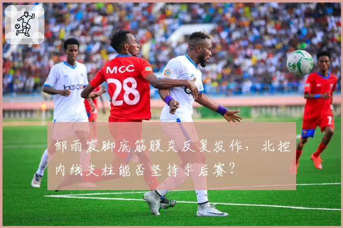 邹雨宸脚底筋膜炎反复发作，北控内线支柱能否坚持季后赛？