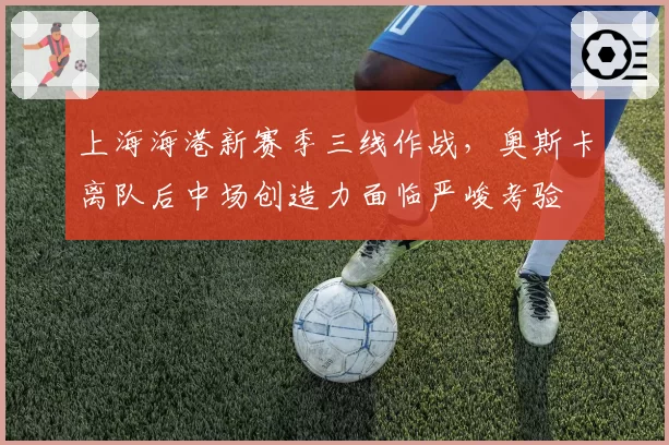 上海海港新赛季三线作战,奥斯卡离队后中场创造力面临严峻考验