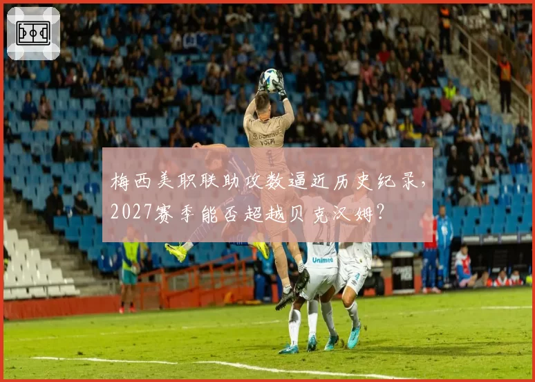 梅西美职联助攻数逼近历史纪录，2027赛季能否超越贝克汉姆？