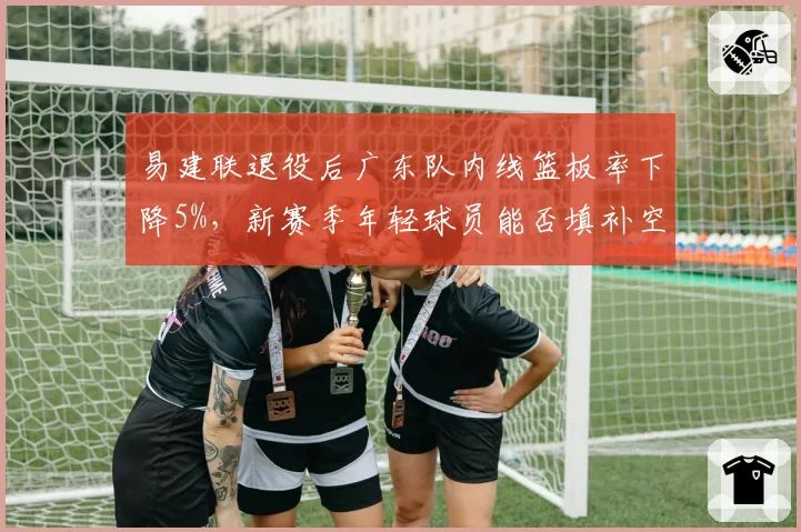 易建联退役后广东队内线篮板率下降5%，新赛季年轻球员能否填补空白？